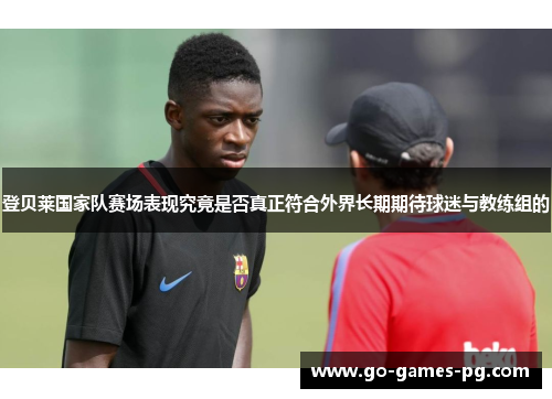 登贝莱国家队赛场表现究竟是否真正符合外界长期期待球迷与教练组的 登贝莱国家队赛场表现究竟是否真正符合外界长期期待球迷与教练组的