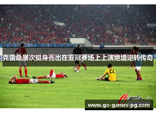 克雷桑屡次挺身而出在亚冠赛场上上演绝境逆转传奇