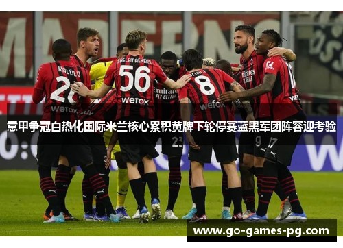 意甲争冠白热化国际米兰核心累积黄牌下轮停赛蓝黑军团阵容迎考验 意甲争冠白热化国际米兰核心累积黄牌下轮停赛蓝黑军团阵容迎考验