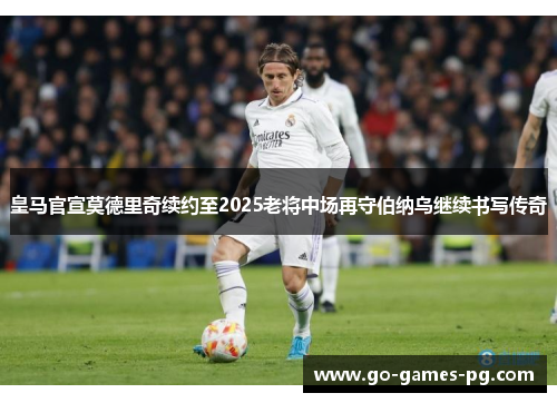 皇马官宣莫德里奇续约至2025老将中场再守伯纳乌继续书写传奇