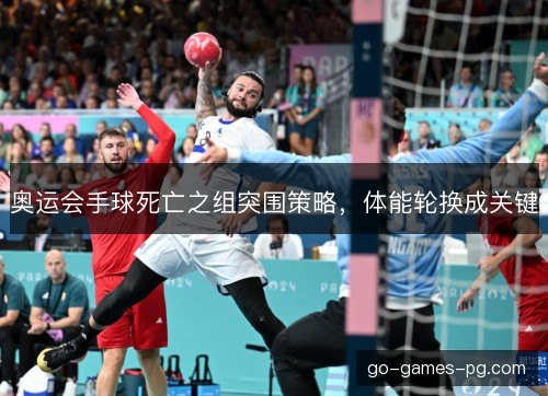 奥运会手球死亡之组突围策略,体能轮换成关键 奥运会手球死亡之组突围策略,体能轮换成关键