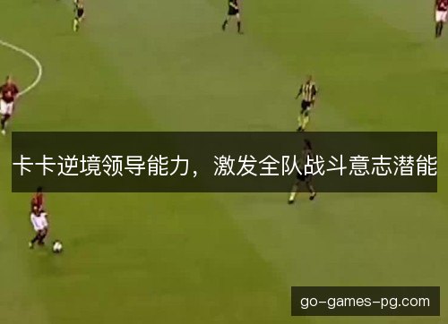 卡卡逆境领导能力,激发全队战斗意志潜能 卡卡逆境领导能力,激发全队战斗意志潜能